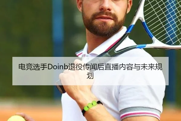 电竞选手Doinb退役传闻后直播内容与未来规划